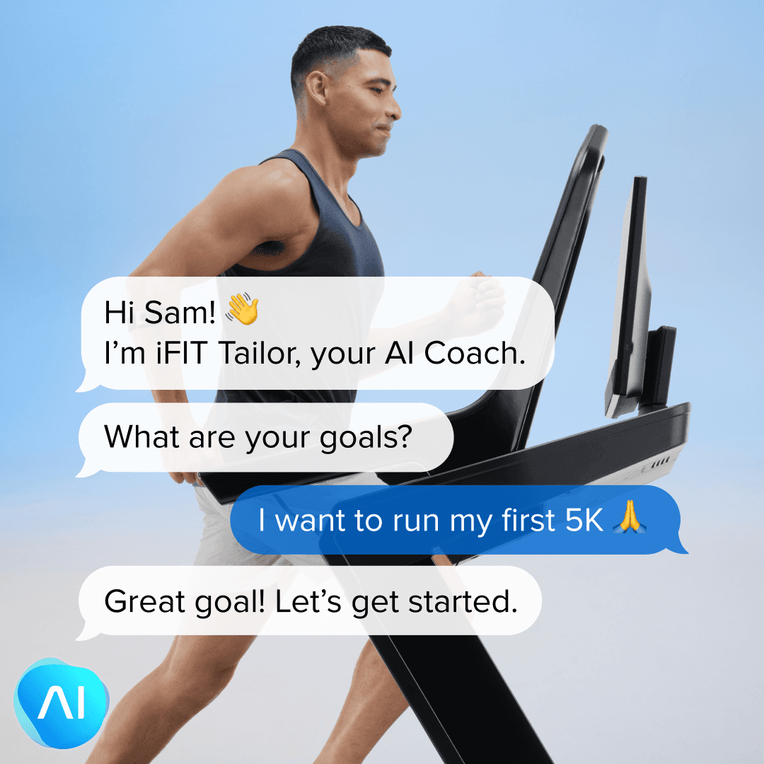An image of a man running on a treadmill. Text bubbles from AI Coach appear on the image that say
"Hi Sam! I'm iFIT Tailor, your AI Coach. What are your goals?
Sam replies, "I want to run my first 5K"
AI Coach replies, "Great goal! Let's get started."